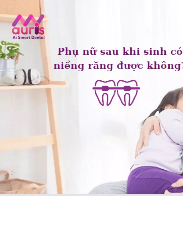   Sau sinh bao lâu thì niềng răng được? Thời gian nào thích hợp để niềng?